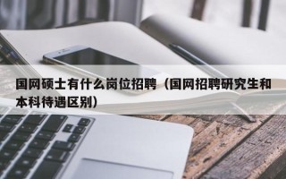 国网硕士有什么岗位招聘（国网招聘研究生和本科待遇区别）