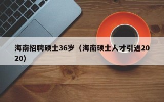 海南招聘硕士36岁（海南硕士人才引进2020）