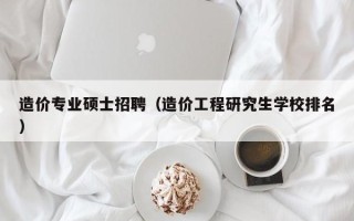 造价专业硕士招聘（造价工程研究生学校排名）
