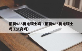 招聘985机电硕士吗（招聘985机电硕士吗工资高吗）