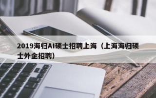 2019海归AI硕士招聘上海（上海海归硕士外企招聘）