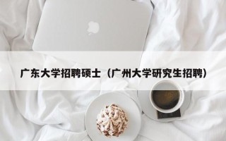 广东大学招聘硕士（广州大学研究生招聘）