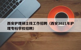 西安护理硕士找工作招聘（西安2021年护理专科学校招聘）