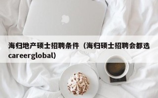 海归地产硕士招聘条件（海归硕士招聘会都选careerglobal）
