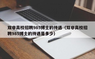 双非高校招聘985博士的待遇（双非高校招聘985博士的待遇是多少）