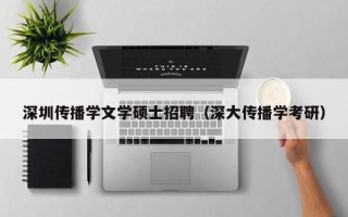 深圳传播学文学硕士招聘（深大传播学考研）