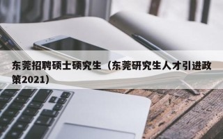 东莞招聘硕士硕究生（东莞研究生人才引进政策2021）