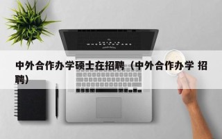 中外合作办学硕士在招聘（中外合作办学 招聘）