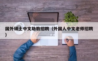 国外硕士中文助教招聘（外国人中文老师招聘）
