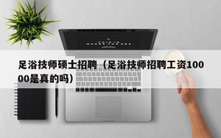 足浴技师硕士招聘（足浴技师招聘工资10000是真的吗）