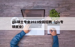 gis硕士专业2023校园招聘（gis专硕就业）