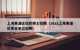 上海黄浦区在职硕士招聘（2021上海黄浦区事业单位招聘）