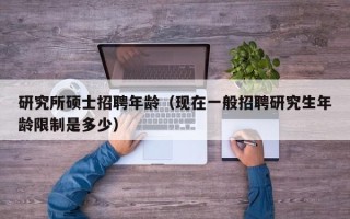 研究所硕士招聘年龄（现在一般招聘研究生年龄限制是多少）