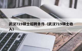 武汉719硕士招聘条件（武汉719硕士收入）