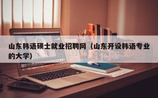 山东韩语硕士就业招聘网（山东开设韩语专业的大学）