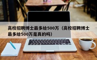 高校招聘博士最多给500万（高校招聘博士最多给500万是真的吗）