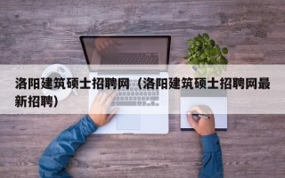 洛阳建筑硕士招聘网（洛阳建筑硕士招聘网最新招聘）