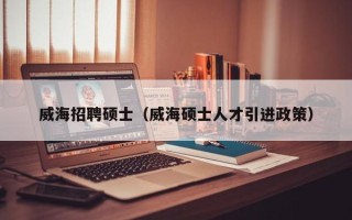 威海招聘硕士（威海硕士人才引进政策）