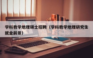 学科教学地理硕士招聘（学科教学地理研究生就业前景）