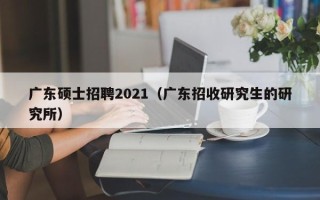 广东硕士招聘2021（广东招收研究生的研究所）