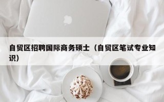 自贸区招聘国际商务硕士（自贸区笔试专业知识）