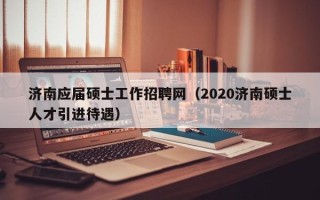 济南应届硕士工作招聘网（2020济南硕士人才引进待遇）