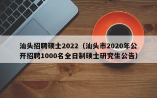 汕头招聘硕士2022（汕头市2020年公开招聘1000名全日制硕士研究生公告）