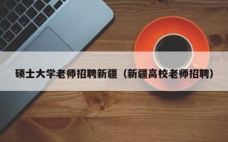 硕士大学老师招聘新疆（新疆高校老师招聘）