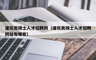 建筑类硕士人才招聘网（建筑类硕士人才招聘网站有哪些）