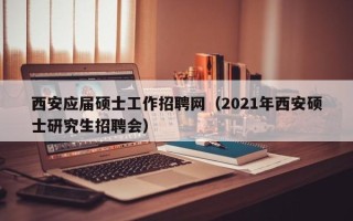 西安应届硕士工作招聘网（2021年西安硕士研究生招聘会）
