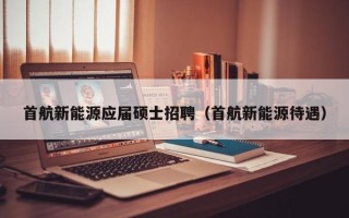 首航新能源应届硕士招聘（首航新能源待遇）