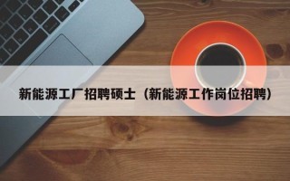 新能源工厂招聘硕士（新能源工作岗位招聘）