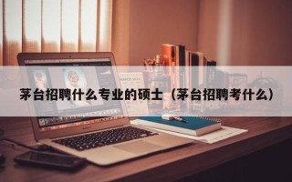 茅台招聘什么专业的硕士（茅台招聘考什么）