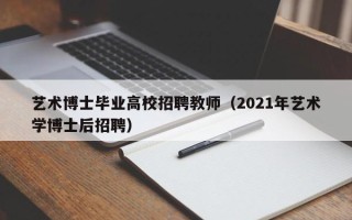 艺术博士毕业高校招聘教师（2021年艺术学博士后招聘）
