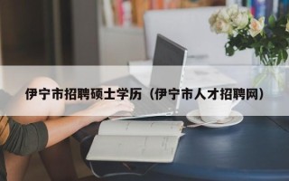 伊宁市招聘硕士学历（伊宁市人才招聘网）