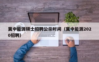 冀中能源硕士招聘公示时间（冀中能源2020招聘）