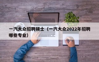 一汽大众招聘硕士（一汽大众2022年招聘哪些专业）