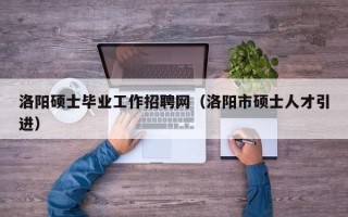洛阳硕士毕业工作招聘网（洛阳市硕士人才引进）