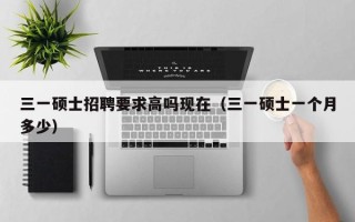 三一硕士招聘要求高吗现在（三一硕士一个月多少）