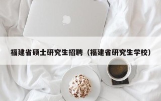 福建省硕士研究生招聘（福建省研究生学校）