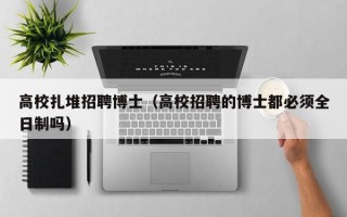 高校扎堆招聘博士（高校招聘的博士都必须全日制吗）