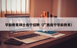 学前教育硕士南宁招聘（广西南宁学前教育）