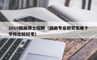 2019国画硕士招聘（国画专业研究生哪个学校比较好考）