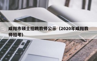 咸阳市硕士招聘教师公示（2020年咸阳教师招考）