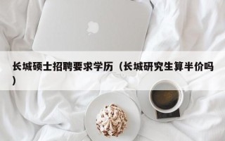 长城硕士招聘要求学历（长城研究生算半价吗）