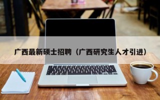 广西最新硕士招聘（广西研究生人才引进）