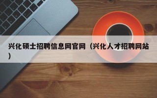 兴化硕士招聘信息网官网（兴化人才招聘网站）