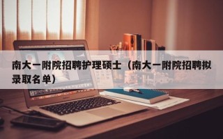 南大一附院招聘护理硕士（南大一附院招聘拟录取名单）