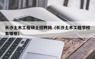 长沙土木工程硕士招聘网（长沙土木工程学校有哪些）