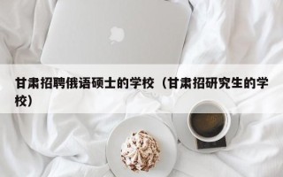 甘肃招聘俄语硕士的学校（甘肃招研究生的学校）